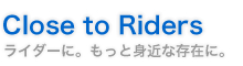 Close to Riders ライダーに。もっと身近な存在に。