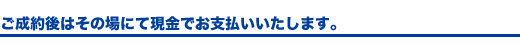 ご成約後はその場にて現金でお支払いいたします。