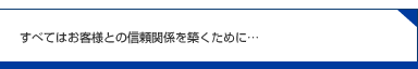 すべてはお客様との信頼関係を築く為に…